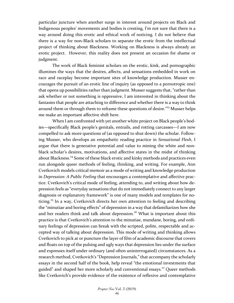 particular juncture when another surge in interest around projects on Black and
Indigenous peoples’ movements and bodies is cresting, I'm not sure that there is a
way around doing this erotic and ethical work of noticing, I do not believe that
there is a way for non-Black scholars to separate the erotic from the intellectual
project of thinking about Blackness. Working on Blackness is always already an
erotic project. However, this reality does not present an occasion for shame or
judgment.

‘The work of Black feminist scholars on the erotic, kink, and pornographic
illumines the ways that the desires, affects, and sensations embedded in work on
race and raceplay become important sites of knowledge production. Musser en-
courages the pursuit of an erotic line of inquiry (as opposed to a pornotropic one)
that opens up possibilities rather than judgment. Musser suggests that, “rather than
ask whether or not something is oppressive, I am interested in thinking about the
fantasies that people are attaching to difference and whether there is a way to think
around them or through them to reframe these questions of desire.” Musser helps
me make an important affective shift here.

When lam confronted with yet another white project on Black people's bod-
ies—specifically Black people's genitals, entrails, and rotting carcasses—I am now
compelled to ask more questions of (as opposed to shut down) the scholar. Follow-
ing Musser, who develops an empathetic reading practice in Sensational Flesh, |
argue that there is generative potential and value to mining the white and non-
black scholar’s desires, motivations, and affective states in the midst of thinking
about Blackness.”' Some of these black erotic and kinky methods and practices even
run alongside queer methods of feeling, thinking, and writing. For example, Ann
Cvetkovich models critical memoir as a mode of writing and knowledge production
in Depression: A Public Feeling that encourages a contemplative and affective prac-
tice. Cvetkovich’s critical mode of feeling, attending to, and writing about how de-
pression feels as “everyday sensations that do not immediately connect to any larger
diagnosis or explanatory framework’ is one of many models and templates for no-
ticing.” In a way, Cvetkovich directs her own attention to feeling and describing
the “minutiae and boring effects” of depression in a way that defamiliarizes how she
and her readers think and talk about depression.”* What is important about this
practice is that Cvetkovich's attention to the minutiae, mundane, boring, and ordi-
nary feelings of depression can break with the scripted, polite, respectable and ac-
cepted way of talking about depression. This mode of writing and thinking allows
Cvetkovich to pick at or puncture the layer of film of academic discourse that covers
and floats on top of the pulsing and ugly ways that depression lies under the surface
and expresses itself under ordinary (and often uninterrogated) circumstances. As a
research method, Cvetkovich's “Depression Journals,” that accompany the scholarly
essays in the second half of the book, help reveal “the emotional investments that
guided” and shaped her more scholarly and conventional essays.”” Queer methods
like Cvetkovich’s provide evidence of the existence of reflexive and contemplative

   

Propter Nas Vol. 3 (2019)
46
